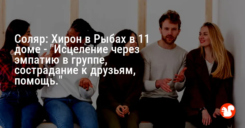 Соляр: Хирон в Рыбах в 11 доме — «Исцеление через эмпатию в группе, сострадание к друзьям, помощь.»