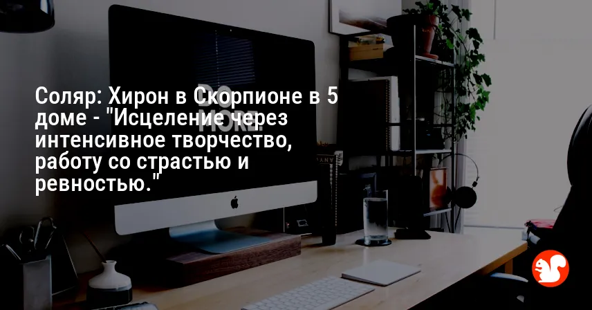 Соляр: Хирон в Скорпионе в 5 доме — «Исцеление через интенсивное творчество, работу со страстью и ревностью.»