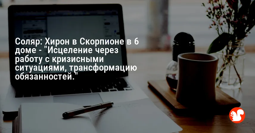 Соляр: Хирон в Скорпионе в 6 доме — «Исцеление через работу с кризисными ситуациями, трансформацию обязанностей.»