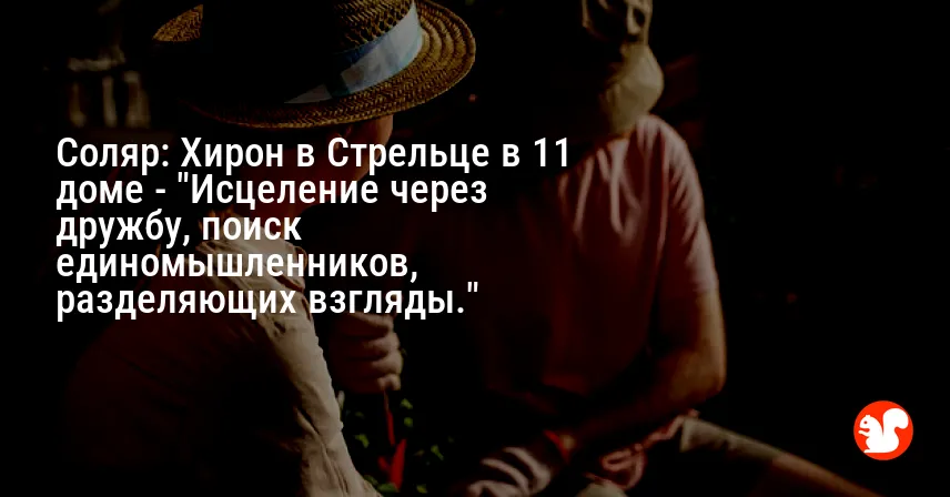 Соляр: Хирон в Стрельце в 11 доме — «Исцеление через дружбу, поиск единомышленников, разделяющих взгляды.»