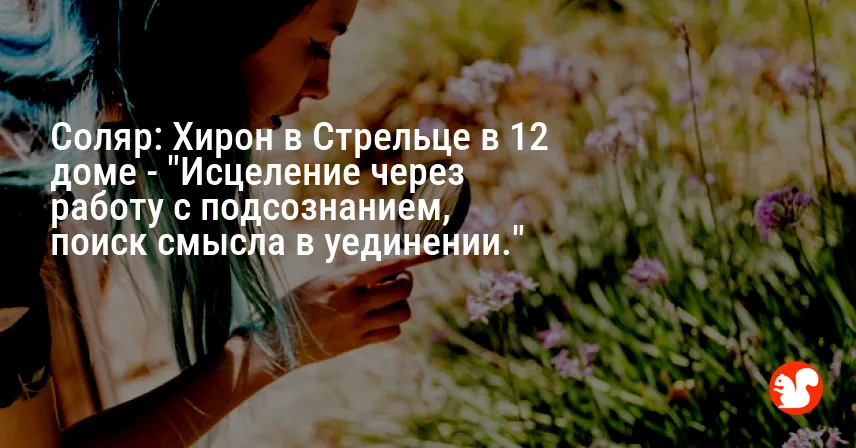 Соляр: Хирон в Стрельце в 12 доме — «Исцеление через работу с подсознанием, поиск смысла в уединении.»