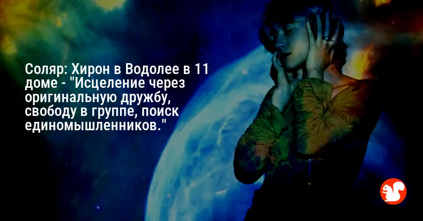 Соляр: Хирон в Водолее в 11 доме — «Исцеление через оригинальную дружбу, свободу в группе, поиск единомышленников.»
