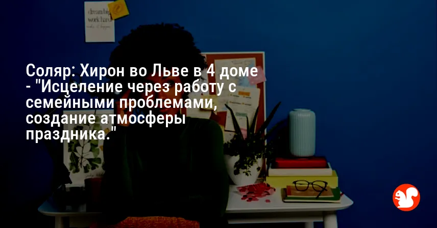 Соляр: Хирон во Льве в 4 доме — «Исцеление через работу с семейными проблемами, создание атмосферы праздника.»