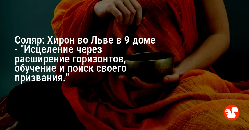 Соляр: Хирон во Льве в 9 доме — «Исцеление через расширение горизонтов, обучение и поиск своего призвания.»