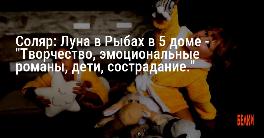 Соляр: Луна в Рыбах в 5 доме — «Творчество, эмоциональные романы, дети, сострадание.»