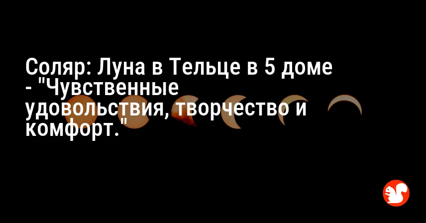 Соляр: Луна в Тельце в 5 доме — «Чувственные удовольствия, творчество и комфорт.»