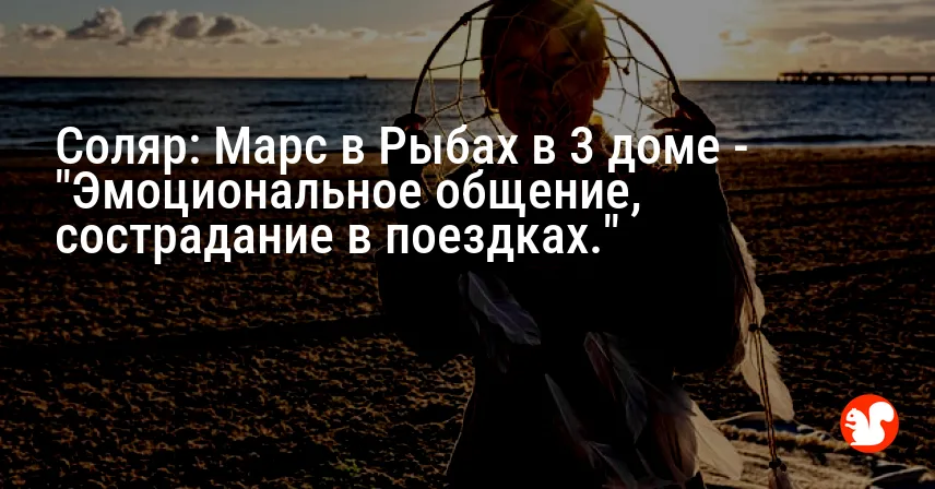 Соляр: Марс в Рыбах в 3 доме — «Эмоциональное общение, сострадание в поездках.»