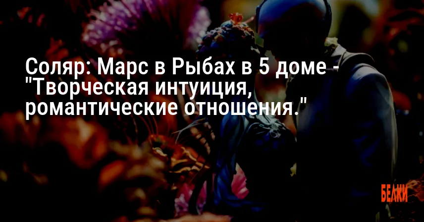 Соляр: Марс в Рыбах в 5 доме — «Творческая интуиция, романтические отношения.»