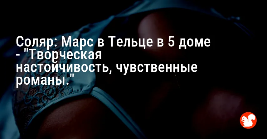 Соляр: Марс в Тельце в 5 доме — «Творческая настойчивость, чувственные романы.»