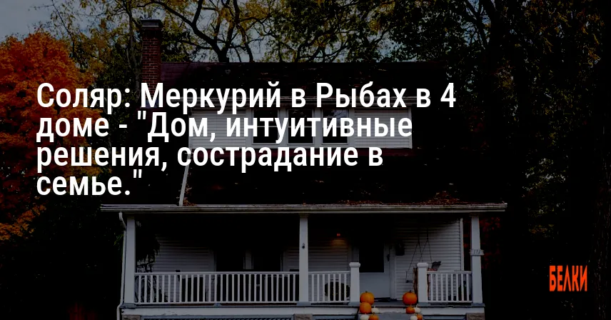 Соляр: Меркурий в Рыбах в 4 доме — «Дом, интуитивные решения, сострадание в семье.»