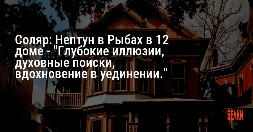 Соляр: Нептун в Рыбах в 12 доме — «Глубокие иллюзии, духовные поиски, вдохновение в уединении.»