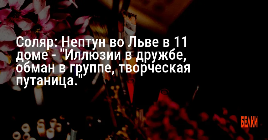 Соляр: Нептун во Льве в 11 доме — «Иллюзии в дружбе, обман в группе, творческая путаница.»