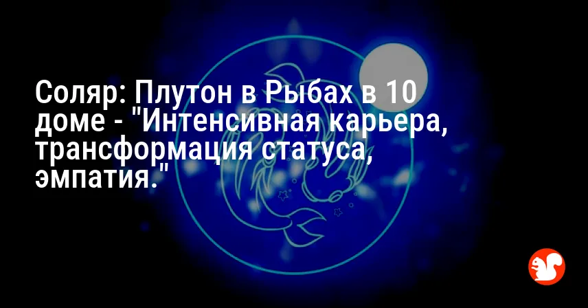 Соляр: Плутон в Рыбах в 10 доме — «Интенсивная карьера, трансформация статуса, эмпатия.»