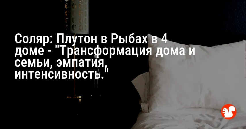 Соляр: Плутон в Рыбах в 4 доме — «Трансформация дома и семьи, эмпатия, интенсивность.»