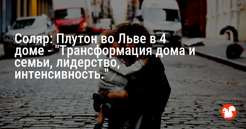 Соляр: Плутон во Льве в 4 доме — «Трансформация дома и семьи, лидерство, интенсивность.»