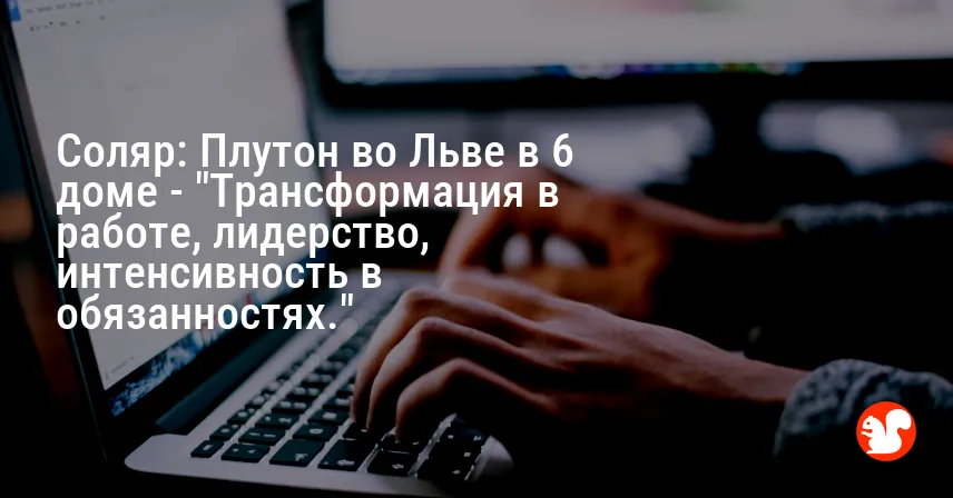 Соляр: Плутон во Льве в 6 доме — «Трансформация в работе, лидерство, интенсивность в обязанностях.»