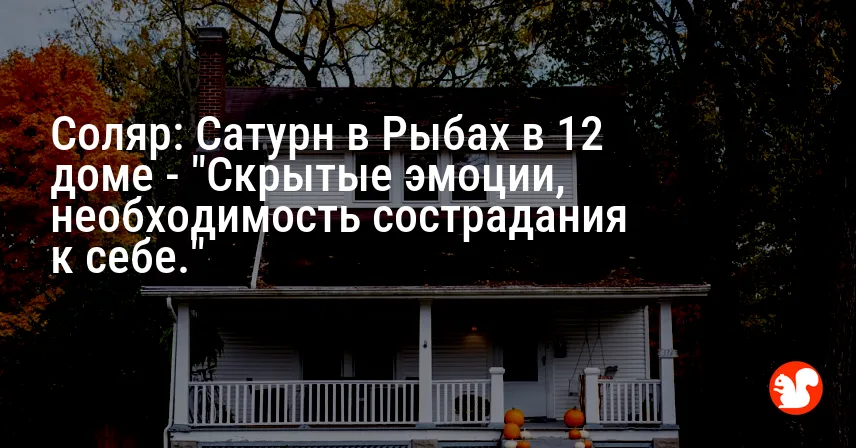 Соляр: Сатурн в Рыбах в 12 доме — «Скрытые эмоции, необходимость сострадания к себе.»