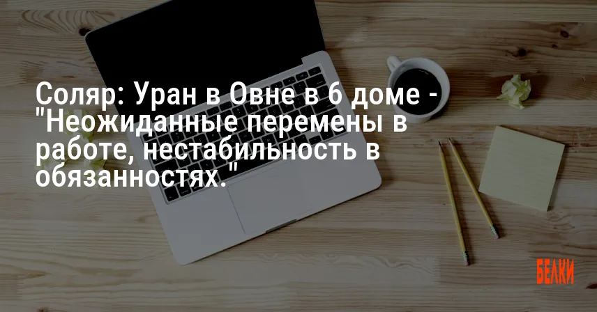 Соляр: Уран в Овне в 6 доме — «Неожиданные перемены в работе, нестабильность в обязанностях.»