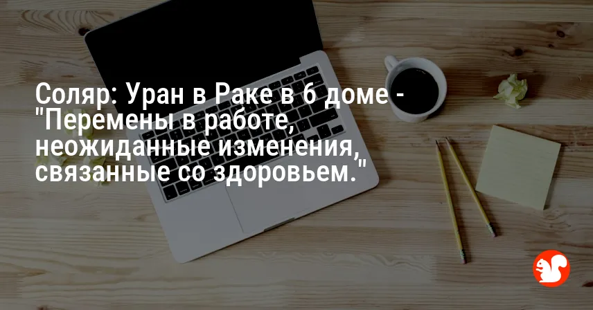 Соляр: Уран в Раке в 6 доме — «Перемены в работе, неожиданные изменения, связанные со здоровьем.»