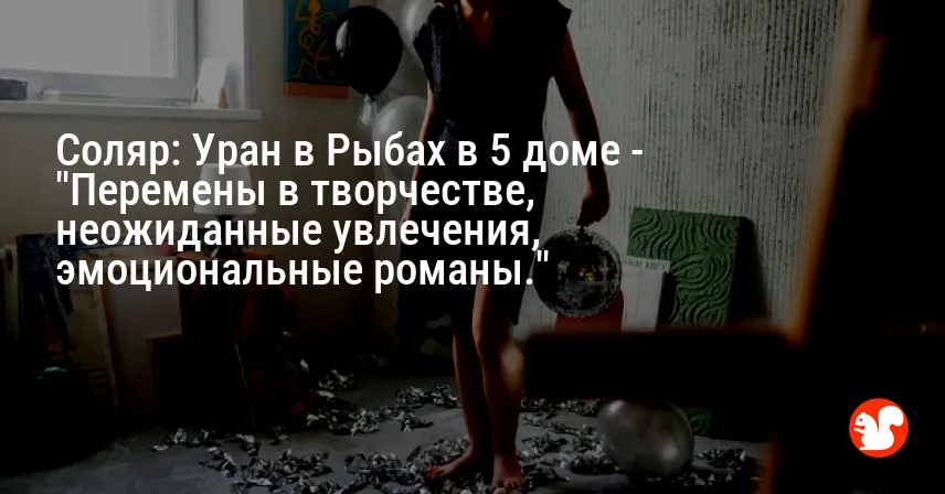 Соляр: Уран в Рыбах в 5 доме — «Перемены в творчестве, неожиданные увлечения, эмоциональные романы.»