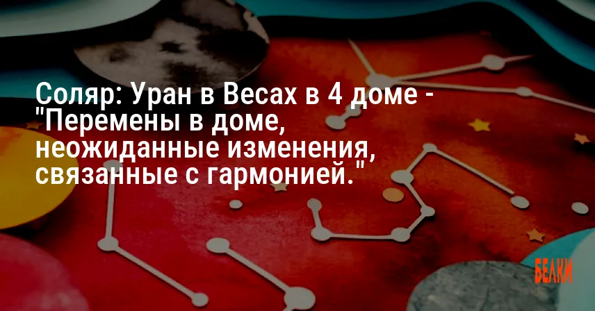 Соляр: Уран в Весах в 4 доме — «Перемены в доме, неожиданные изменения, связанные с гармонией.»