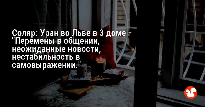 Соляр: Уран во Льве в 3 доме — «Перемены в общении, неожиданные новости, нестабильность в самовыражении.»