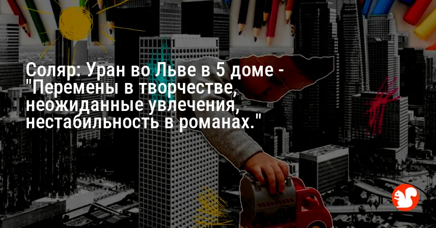 Соляр: Уран во Льве в 5 доме — «Перемены в творчестве, неожиданные увлечения, нестабильность в романах.»