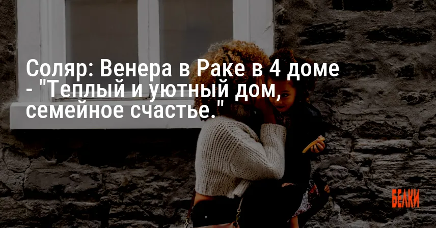 Соляр: Венера в Раке в 4 доме — «Теплый и уютный дом, семейное счастье.»