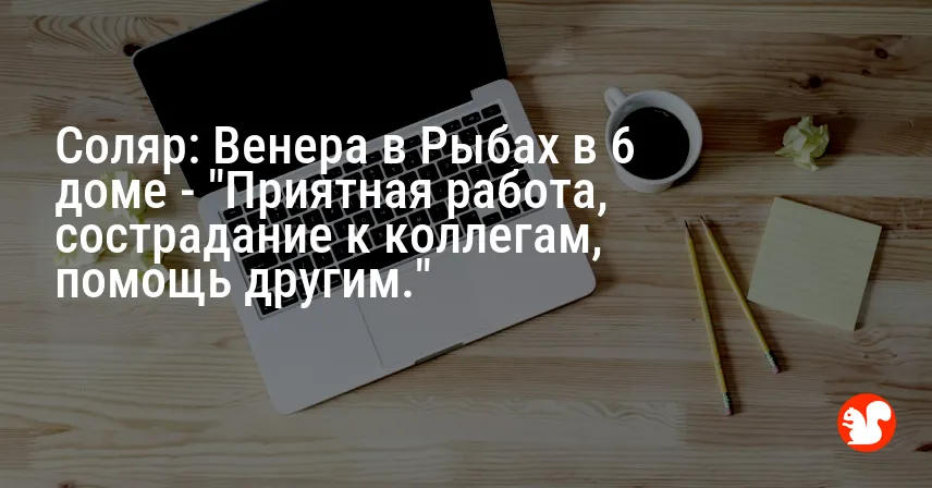 Соляр: Венера в Рыбах в 6 доме — «Приятная работа, сострадание к коллегам, помощь другим.»