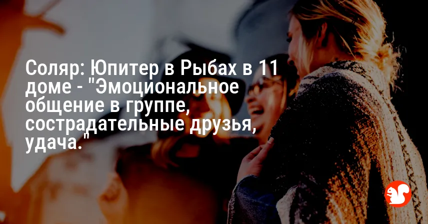 Соляр: Юпитер в Рыбах в 11 доме — «Эмоциональное общение в группе, сострадательные друзья, удача.»
