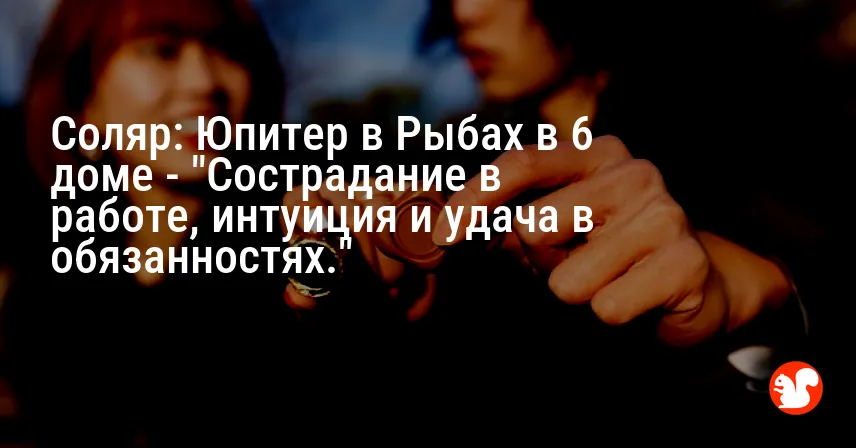 Соляр: Юпитер в Рыбах в 6 доме — «Сострадание в работе, интуиция и удача в обязанностях.»