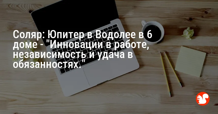 Соляр: Юпитер в Водолее в 6 доме — «Инновации в работе, независимость и удача в обязанностях.»