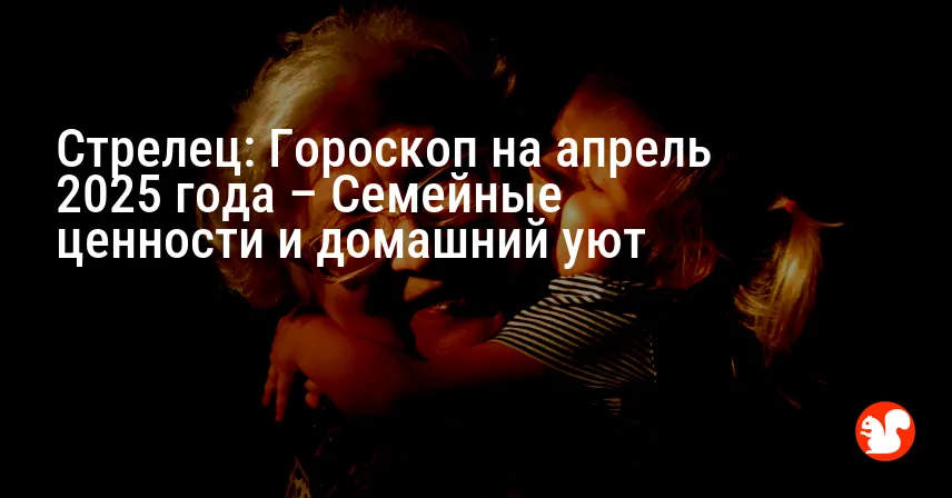 Стрелец: Гороскоп на апрель 2025 года – Семейные ценности и домашний уют