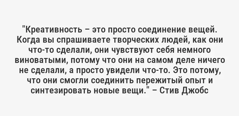 "Креативность – это просто соединение вещей. Когда вы спрашиваете творческих людей, как они что-то сделали, они чувствуют себя немного виноватыми, потому что они на самом деле ничего не сделали, а просто увидели что-то. Это потому, что они смогли соединить пережитый опыт и синтезировать новые вещи." – Стив Джобс