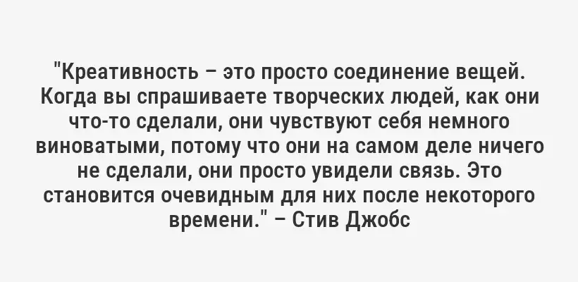 "Креативность – это просто соединение вещей. Когда вы спрашиваете творческих людей, как они что-то сделали, они чувствуют себя немного виноватыми, потому что они на самом деле ничего не сделали, они просто увидели связь. Это становится очевидным для них после некоторого времени." – Стив Джобс