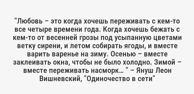 "Любовь – это когда хочешь переживать с кем-то все четыре времени года. Когда хочешь бежать с кем-то от весенней грозы под усыпанную цветами ветку сирени, и летом собирать ягоды, и вместе варить варенье на зиму. Осенью – вместе заклеивать окна, чтобы не было холодно. Зимой – вместе переживать насморк… " – Януш Леон Вишневский, "Одиночество в сети"
