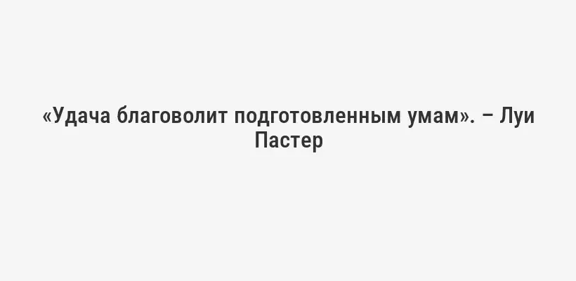 «Удача благоволит подготовленным умам». – Луи Пастер
