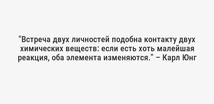 "Встреча двух личностей подобна контакту двух химических веществ: если есть хоть малейшая реакция, оба элемента изменяются." – Карл Юнг
