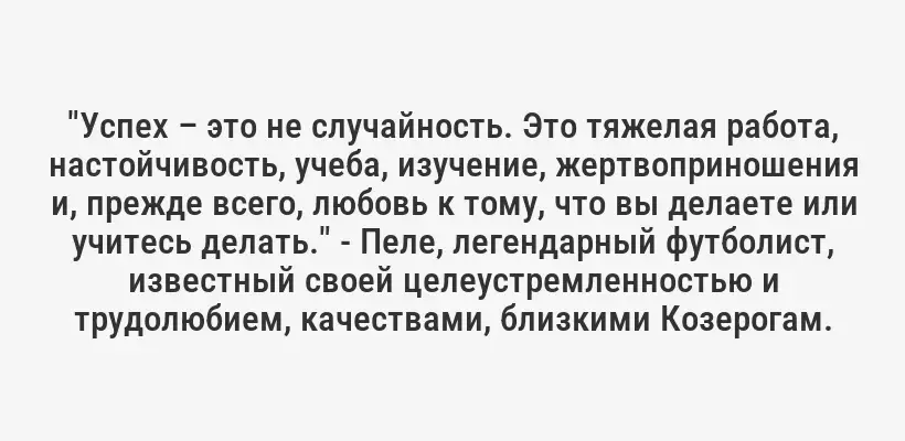 "Успех – это не случайность. Это тяжелая работа, настойчивость, учеба, изучение, жертвоприношения и, прежде всего, любовь к тому, что вы делаете или учитесь делать." - Пеле, легендарный футболист, известный своей целеустремленностью и трудолюбием, качествами, близкими Козерогам.