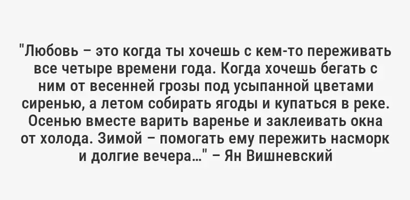 "Любовь – это когда ты хочешь с кем-то переживать все четыре времени года. Когда хочешь бегать с ним от весенней грозы под усыпанной цветами сиренью, а летом собирать ягоды и купаться в реке. Осенью вместе варить варенье и заклеивать окна от холода. Зимой – помогать ему пережить насморк и долгие вечера…" – Ян Вишневский