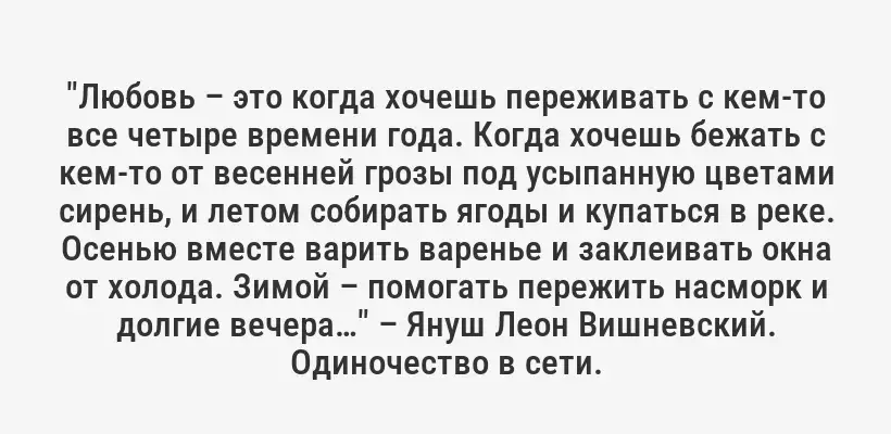 "Любовь – это когда хочешь переживать с кем-то все четыре времени года. Когда хочешь бежать с кем-то от весенней грозы под усыпанную цветами сирень, и летом собирать ягоды и купаться в реке. Осенью вместе варить варенье и заклеивать окна от холода. Зимой – помогать пережить насморк и долгие вечера…" – Януш Леон Вишневский. Одиночество в сети.