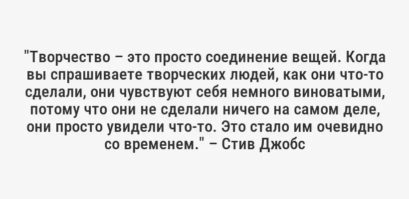 "Творчество – это просто соединение вещей. Когда вы спрашиваете творческих людей, как они что-то сделали, они чувствуют себя немного виноватыми, потому что они не сделали ничего на самом деле, они просто увидели что-то. Это стало им очевидно со временем." – Стив Джобс