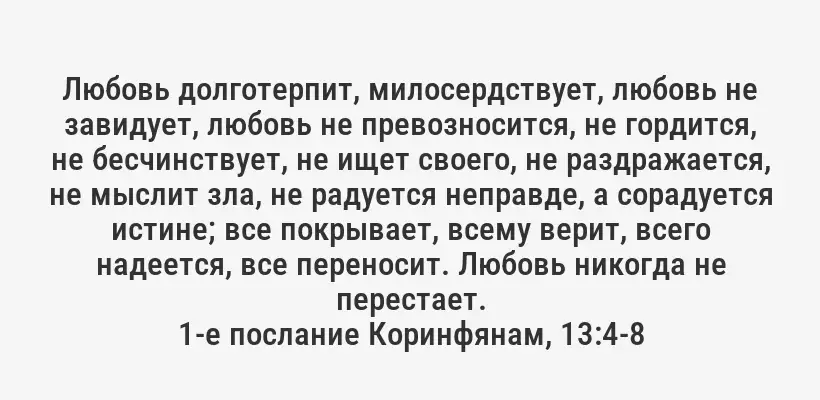 Любовь долготерпит, милосердствует, любовь не завидует, любовь не превозносится, не гордится, не бесчинствует, не ищет своего, не раздражается, не мыслит зла, не радуется неправде, а сорадуется истине; все покрывает, всему верит, всего надеется, все переносит. Любовь никогда не перестает.
1-е послание Коринфянам, 13:4-8