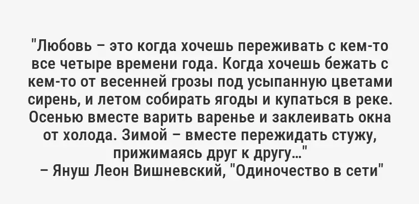 "Любовь – это когда хочешь переживать с кем-то все четыре времени года. Когда хочешь бежать с кем-то от весенней грозы под усыпанную цветами сирень, и летом собирать ягоды и купаться в реке. Осенью вместе варить варенье и заклеивать окна от холода. Зимой – вместе пережидать стужу, прижимаясь друг к другу…"
– Януш Леон Вишневский, "Одиночество в сети"