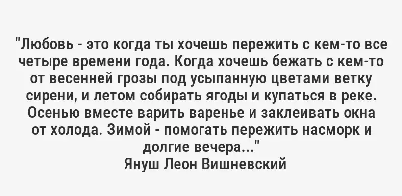 "Любовь - это когда ты хочешь пережить с кем-то все четыре времени года. Когда хочешь бежать с кем-то от весенней грозы под усыпанную цветами ветку сирени, и летом собирать ягоды и купаться в реке. Осенью вместе варить варенье и заклеивать окна от холода. Зимой - помогать пережить насморк и долгие вечера..."
Януш Леон Вишневский