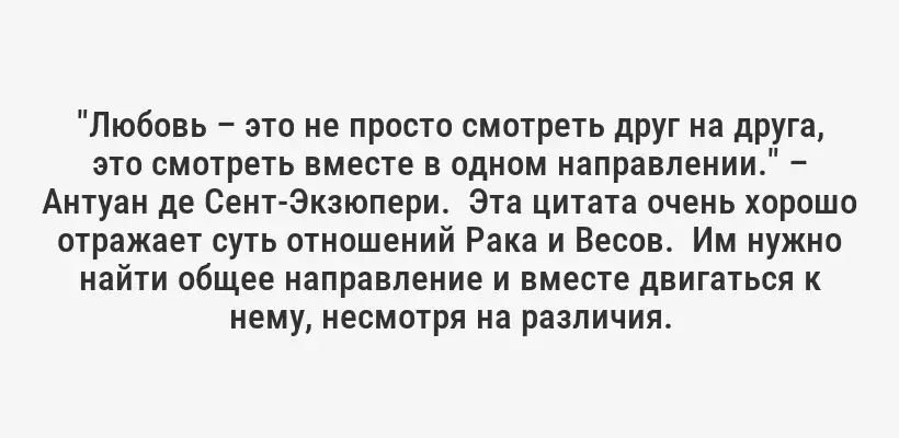"Любовь – это не просто смотреть друг на друга, это смотреть вместе в одном направлении." – Антуан де Сент-Экзюпери.  Эта цитата очень хорошо отражает суть отношений Рака и Весов.  Им нужно найти общее направление и вместе двигаться к нему, несмотря на различия.