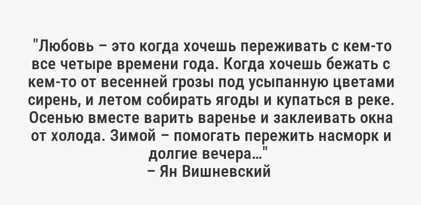  "Любовь – это когда хочешь переживать с кем-то все четыре времени года. Когда хочешь бежать с кем-то от весенней грозы под усыпанную цветами сирень, и летом собирать ягоды и купаться в реке. Осенью вместе варить варенье и заклеивать окна от холода. Зимой – помогать пережить насморк и долгие вечера…" 
– Ян Вишневский 