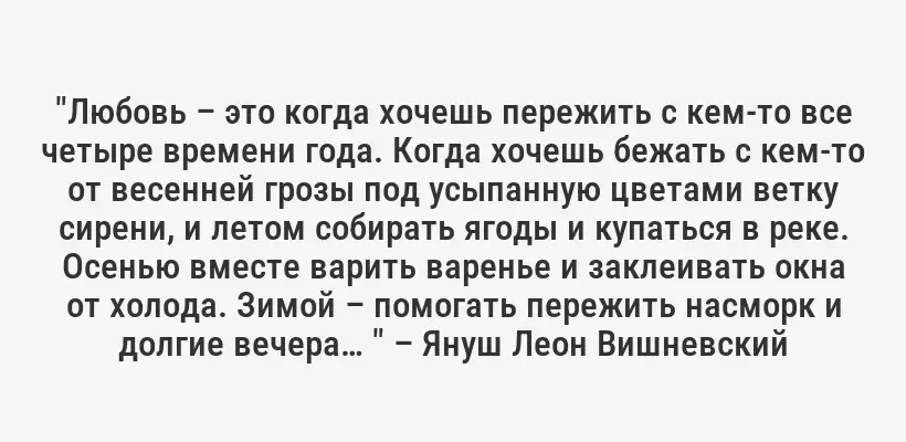 "Любовь – это когда хочешь пережить с кем-то все четыре времени года. Когда хочешь бежать с кем-то от весенней грозы под усыпанную цветами ветку сирени, и летом собирать ягоды и купаться в реке. Осенью вместе варить варенье и заклеивать окна от холода. Зимой – помогать пережить насморк и долгие вечера… " – Януш Леон Вишневский