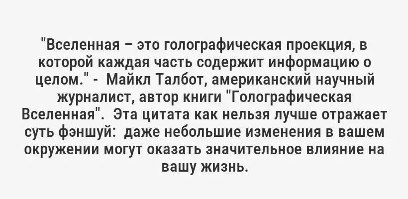"Вселенная – это голографическая проекция, в которой каждая часть содержит информацию о целом." -  Майкл Талбот, американский научный журналист, автор книги "Голографическая Вселенная".  Эта цитата как нельзя лучше отражает суть фэншуй:  даже небольшие изменения в вашем окружении могут оказать значительное влияние на вашу жизнь.