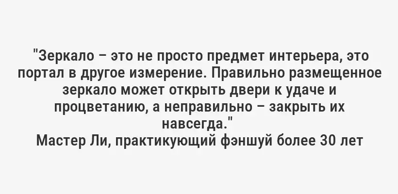 "Зеркало – это не просто предмет интерьера, это портал в другое измерение. Правильно размещенное зеркало может открыть двери к удаче и процветанию, а неправильно – закрыть их навсегда." 
Мастер Ли, практикующий фэншуй более 30 лет